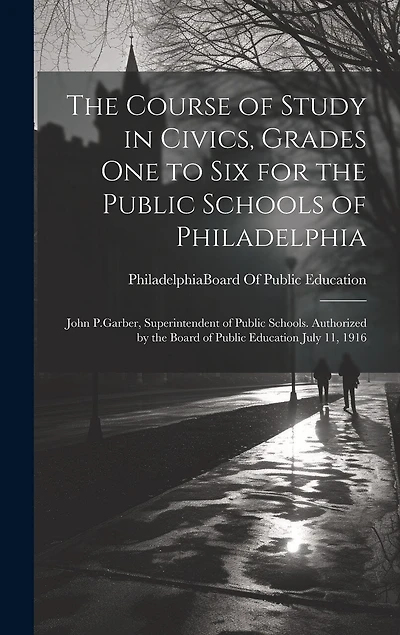 The Course of Study in Civics, Grades One to Six for the Public Schools of Philadelphia: John P.Garber, Superintendent of Public Schools. Authorized by the Board of Public Education July 11, 1916