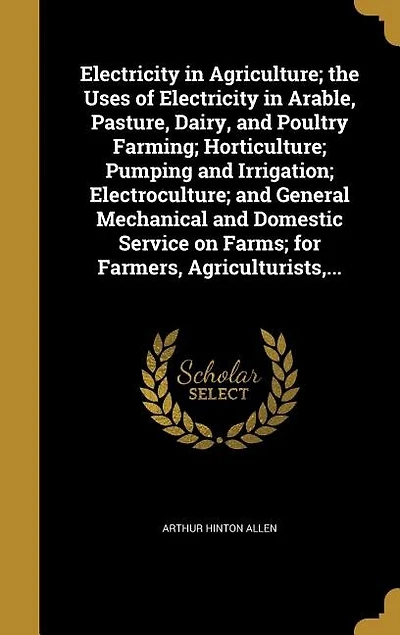 Electricity in Agriculture; the Uses of Electricity in Arable, Pasture, Dairy, and Poultry Farming; Horticulture; Pumping and Irrigation; Electroculture; and General Mechanical and Domestic Service on Farms; for Farmers, Agriculturists,...
