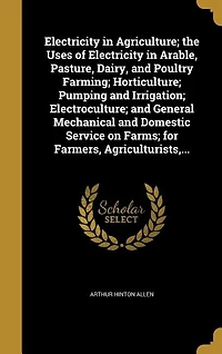 Electricity in Agriculture; the Uses of Electricity in Arable, Pasture, Dairy, and Poultry Farming; Horticulture; Pumping and Irrigation; Electroculture; and General Mechanical and Domestic Service on Farms; for Farmers, Agriculturists,...