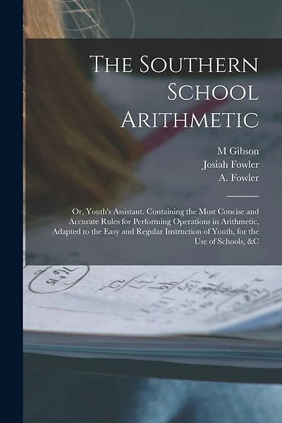 The Southern School Arithmetic; or, Youth's Assistant. Containing the Most Concise and Accurate Rules for Performing Operations in Arithmetic, Adapted to the Easy and Regular Instruction of Youth, for the use of Schools, &c