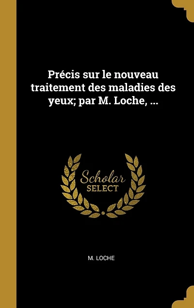 Précis sur le nouveau traitement des maladies yeux; par M. Loche, ...