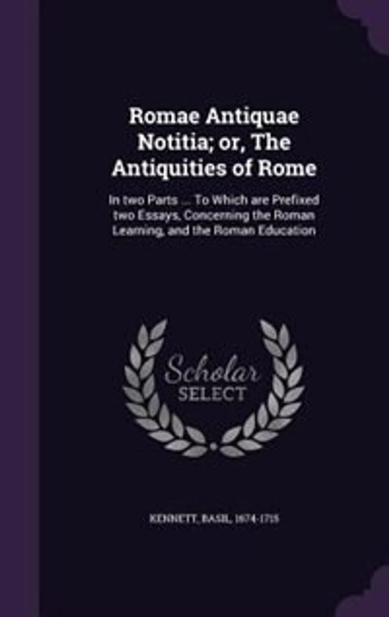 Romae Antiquae Notitia; or, The Antiquities of Rome: In two Parts ... To Which are Prefixed two Essays, Concerning the Roman Learning, and the Roman Edu