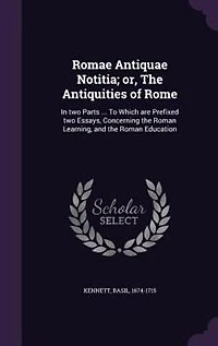 Romae Antiquae Notitia; or, The Antiquities of Rome: In two Parts ... To Which are Prefixed two Essays, Concerning the Roman Learning, and the Roman Edu