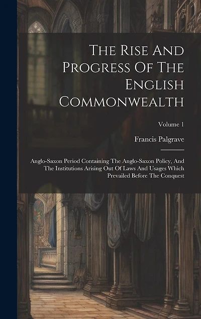 The Rise And Progress Of The English Commonwealth: Anglo-saxon Period Containing The Anglo-saxon Policy, And The Institutions Arising Out Of Laws And Usages Which Prevailed Before The Conquest; Volume 1