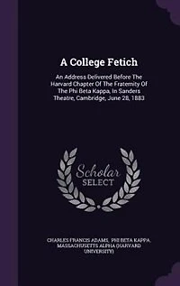 A College Fetich: An Address Delivered Before The Harvard Chapter Of The Fraternity Of The Phi Beta Kappa