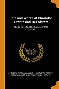 Life and Works of Charlotte Brontë Her Sisters: The Brontë, by Mrs. Gaskell