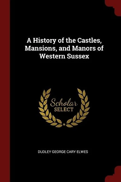 A History of the Castles, Mansions, and Manors Western Sussex, by D.G.C. Elwes Assisted C.J. Robinson