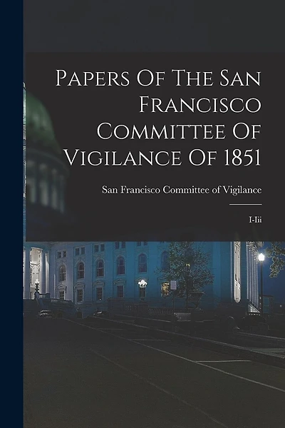 Papers Of The San Francisco Committee Of Vigilance Of 1851: I-iii