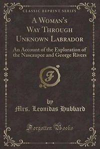 A Woman's Way Through Unknown Labrador: An Account of the Exploration of the Nascaupee and George Rivers (Classic Reprint)