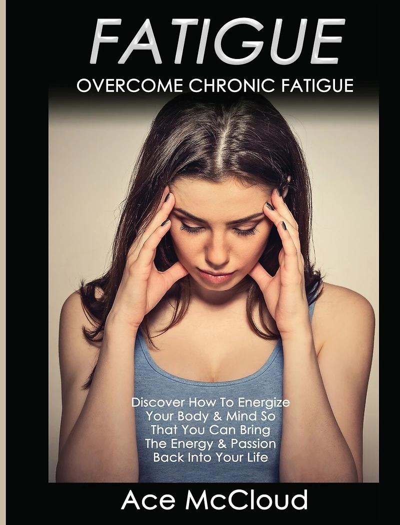 Fatigue: Overcome Chronic Discover How To Energize Your Body & Mind So That You Can Bring The Energy Passion Back Into Life
