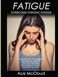 Fatigue: Overcome Chronic Discover How To Energize Your Body & Mind So That You Can Bring The Energy Passion Back Into Life