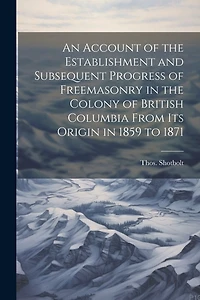 An Account of the Establishment and Subsequent Progress of Freemasonry in the Colony of British Columbia From its Origin in 1859 to 1871