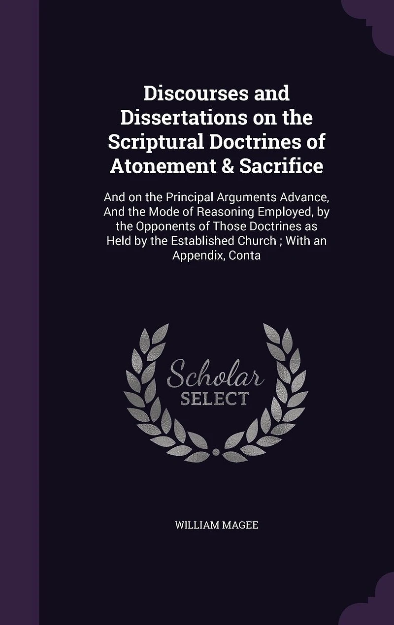 Discourses and Dissertations on the Scriptural Doctrines of Atonement & Sacrifice: And on the Principal Arguments Advance, And the Mode of Reasoning Employed, by the Opponents of Those Doctrines as Held by the Established Church; With an Appendix, Conta