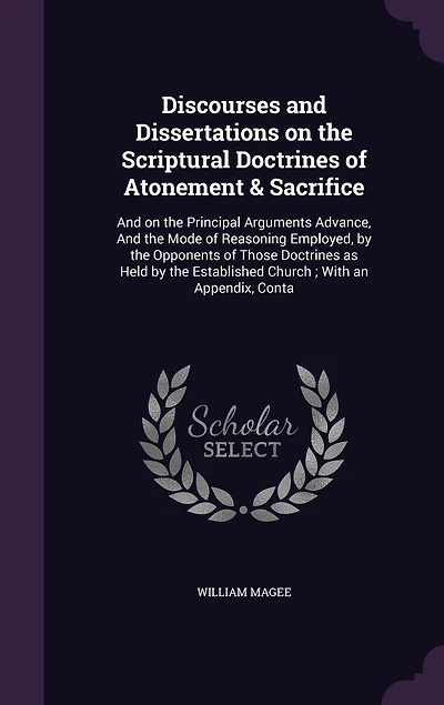 Discourses and Dissertations on the Scriptural Doctrines of Atonement & Sacrifice: And on the Principal Arguments Advance, And the Mode of Reasoning Employed, by the Opponents of Those Doctrines as Held by the Established Church; With an Appendix, Conta