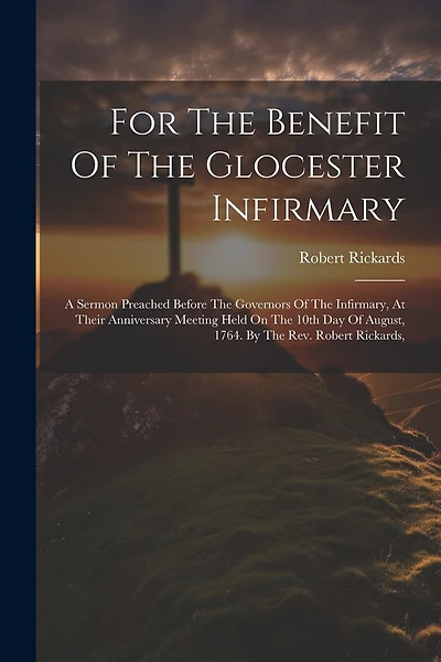 For The Benefit Of The Glocester Infirmary: A Sermon Preached Before The Governors Of The Infirmary, At Their Anniversary Meeting Held On The 10th Day Of August, 1764. By The Rev. Robert Rickards,
