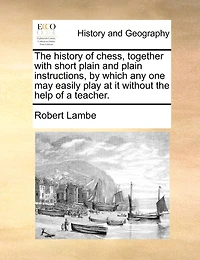 The History Of Chess, Together With Short Plain And Plain Instructions, By Which Any One May Easily Play At It Without The Help Of A Teacher.