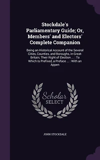 Stockdale's Parliamentary Guide; Or, Members' and Electors' Complete Companion: Being an Historical Account of the Several Cities, Counties, Boroughs, Great-Britain; Their Right Election ...: To Which Is Prefixed, a Preface With Appen