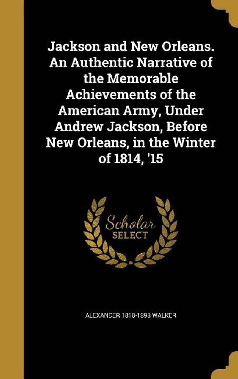 Jackson and New Orleans. An Authentic Narrative of the Memorable Achievements American Army, Under Andrew Jackson, Before Orleans, Winter 1814, '15