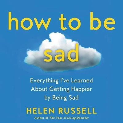 How to Be Sad: Everything I’ve Learned About Getting Happier by Being Sad