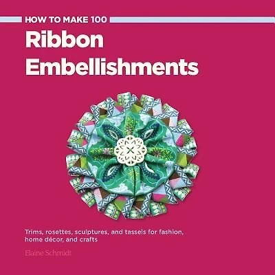 How To Make 100 Ribbon Embellishments: Trims, Rosettes, Sculptures, And Baubles For Fashion, Decor, And Crafts