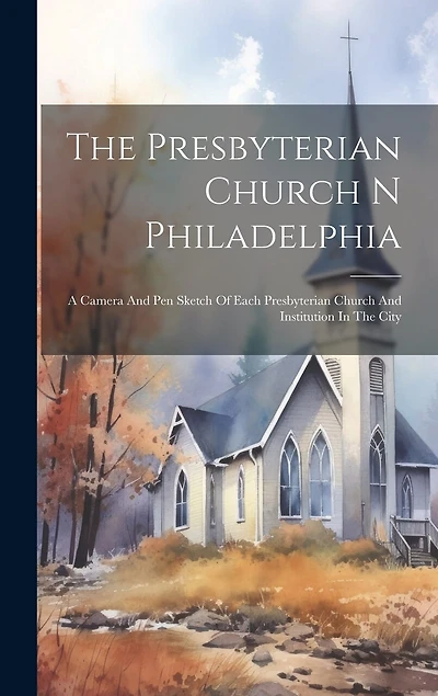 The Presbyterian Church N Philadelphia: A Camera And Pen Sketch Of Each Presbyterian Church And Institution In The City