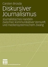 Diskursiver Journalismus: Journalistisches Handeln Zwischen Kommunikativer Vernunft Und Mediensystemischem Zwang