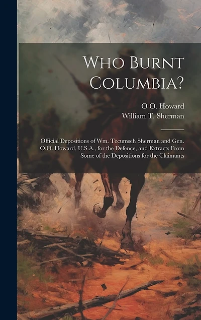 Who Burnt Columbia?: Official Depositions of Wm. Tecumseh Sherman and Gen. O.O. Howard, U.S.A., for the Defence, and Extracts From Some of the Depositions for the Claimants