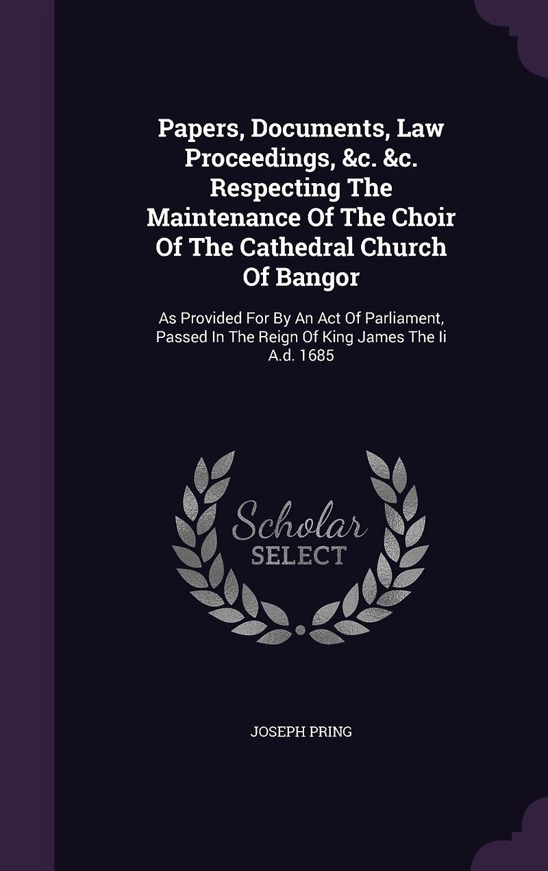 Papers, Documents, Law Proceedings, &c. Respecting The Maintenance Of Choir Cathedral Church Bangor: As Provided For By An Act Parliament, Passed Reign King James Ii A.d. 1685