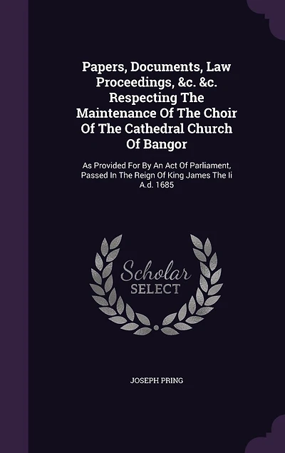 Papers, Documents, Law Proceedings, &c. Respecting The Maintenance Of Choir Cathedral Church Bangor: As Provided For By An Act Parliament, Passed Reign King James Ii A.d. 1685