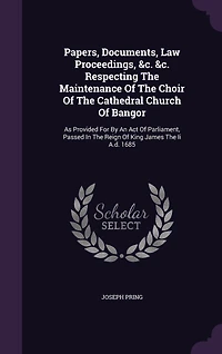 Papers, Documents, Law Proceedings, &c. Respecting The Maintenance Of Choir Cathedral Church Bangor: As Provided For By An Act Parliament, Passed Reign King James Ii A.d. 1685