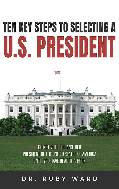 Ten Key Steps to Selecting a U.S. President: Do Not Vote for Another President of the United States of America until You Have Read This Book