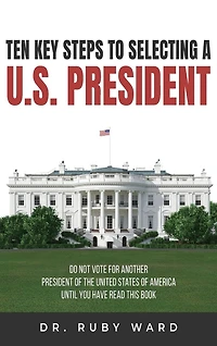 Ten Key Steps to Selecting a U.S. President: Do Not Vote for Another President of the United States of America until You Have Read This Book