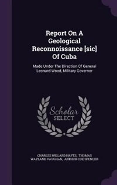 Report On A Geological Reconnoissance [sic] Of Cuba: Made Under The Direction Of General Leonard Wood, Military Governor