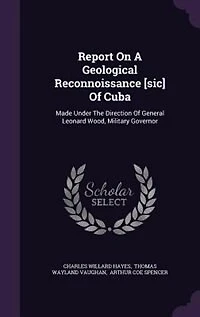Report On A Geological Reconnoissance [sic] Of Cuba: Made Under The Direction Of General Leonard Wood, Military Governor