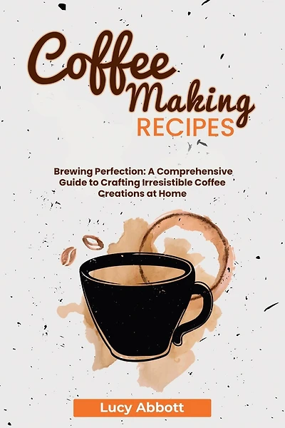 Coffee Making Recipes: Brewing Perfection: A Comprehensive Guide to Crafting Irresistible Coffee Creations at Home