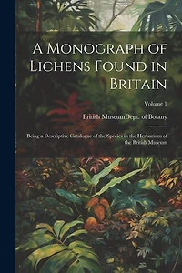 A Monograph of Lichens Found in Britain: Being a Descriptive Catalogue of the Species in the Herbarium of the British Museum; Volume 1