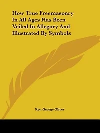 How True Freemasonry In All Ages Has Been Veiled In Allegory And Illustrated By Symbols