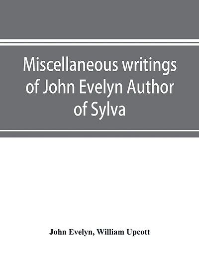 Miscellaneous Writings Of John Evelyn Author Of Sylva, Or, A Discourse Of Forest Trees; Memoirs Now First Collected, With Occasional Notes
