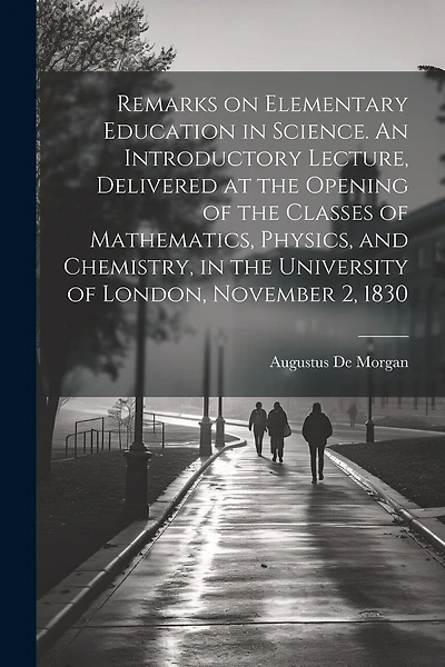 Remarks on Elementary Education in Science. An Introductory Lecture, Delivered at the Opening of the Classes of Mathematics, Physics, and Chemistry, in the University of London, November 2