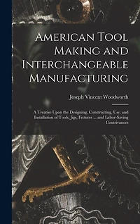 American Tool Making and Interchangeable Manufacturing: A Treatise Upon the Designing, Constructing, Use, and Installation of Tools, Jigs, Fixtures ... and Labor-Saving Contrivances