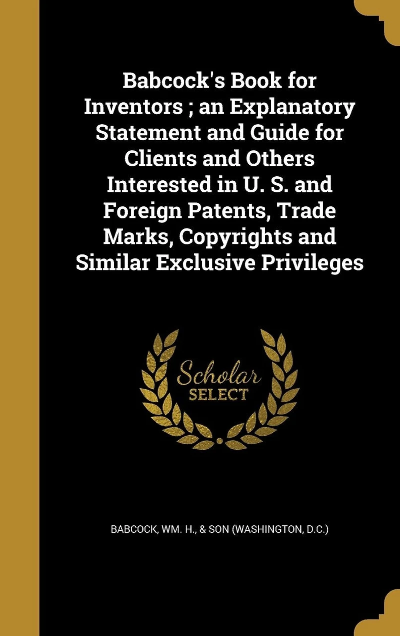 Babcock's Book for Inventors ; an Explanatory Statement and Guide Clients Others Interested U. S. Foreign Patents, Trade Marks, Copyrights Similar Exclusive Privileges