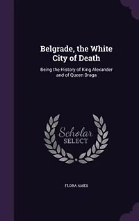 Belgrade, the White City of Death: Being History King Alexander and Queen Draga