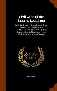 Civil Code of the State Louisiana: With Statutory Amendments, From 1825 to 1853, Inclusive; and References Decisions