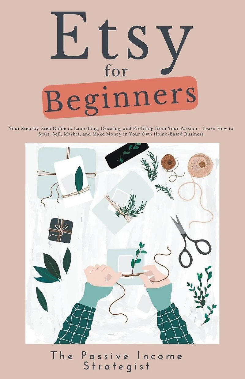 Etsy for Beginners: Your Step-by-Step Guide to Launching, Growing, and Profiting from Your Passion - Learn How to Start, Sell, Market, and Make Money in Your Own Home-Based Business