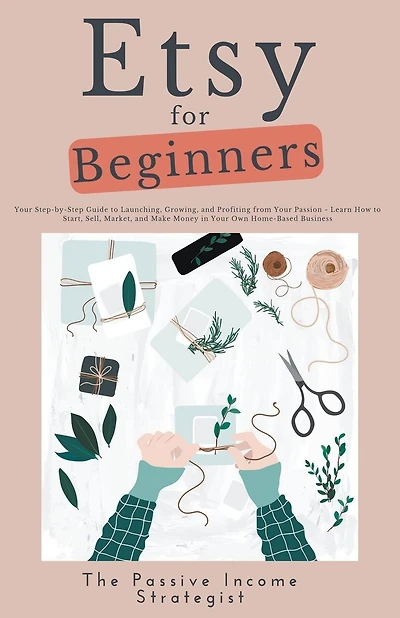 Etsy for Beginners: Your Step-by-Step Guide to Launching, Growing, and Profiting from Your Passion - Learn How to Start, Sell, Market, and Make Money in Your Own Home-Based Business