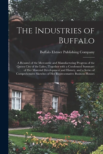 The Industries of Buffalo: a Résumé of the Mercantile and Manufacturing Progress of the Queen City of the Lakes, Together With a Condensed Summary of Her Material Development and History, and a Series of Comprehensive Sketches of Her Representative...