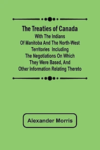 The Treaties of Canada with the Indians of Manitoba and the North-West Territories Including the Negotiations on Which They Were Based, and Other Information Relating Thereto