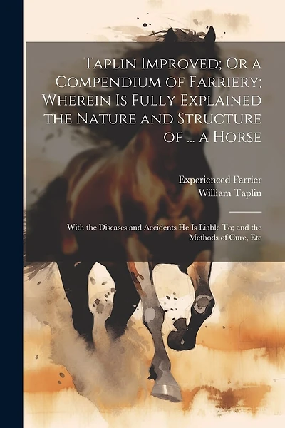 Taplin Improved; Or a Compendium of Farriery; Wherein Is Fully Explained the Nature and Structure of ... a Horse: With the Diseases and Accidents He Is Liable To; and the Methods of Cure, Etc