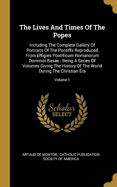 The Lives And Times Of The Popes: Including The Complete Gallery Of Portraits Of The Pontiffs Reproduced From Effigies Pontificum Romanorum Dominici Basae: Being A Series Of Volumes Giving The History Of The World During The Christian Era; Volume 1