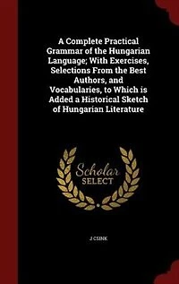 a Complete Practical Grammar of the Hungarian Language: With Exercises, Selections From Best Authors, and Vocabularies, to Which Is Added Historical